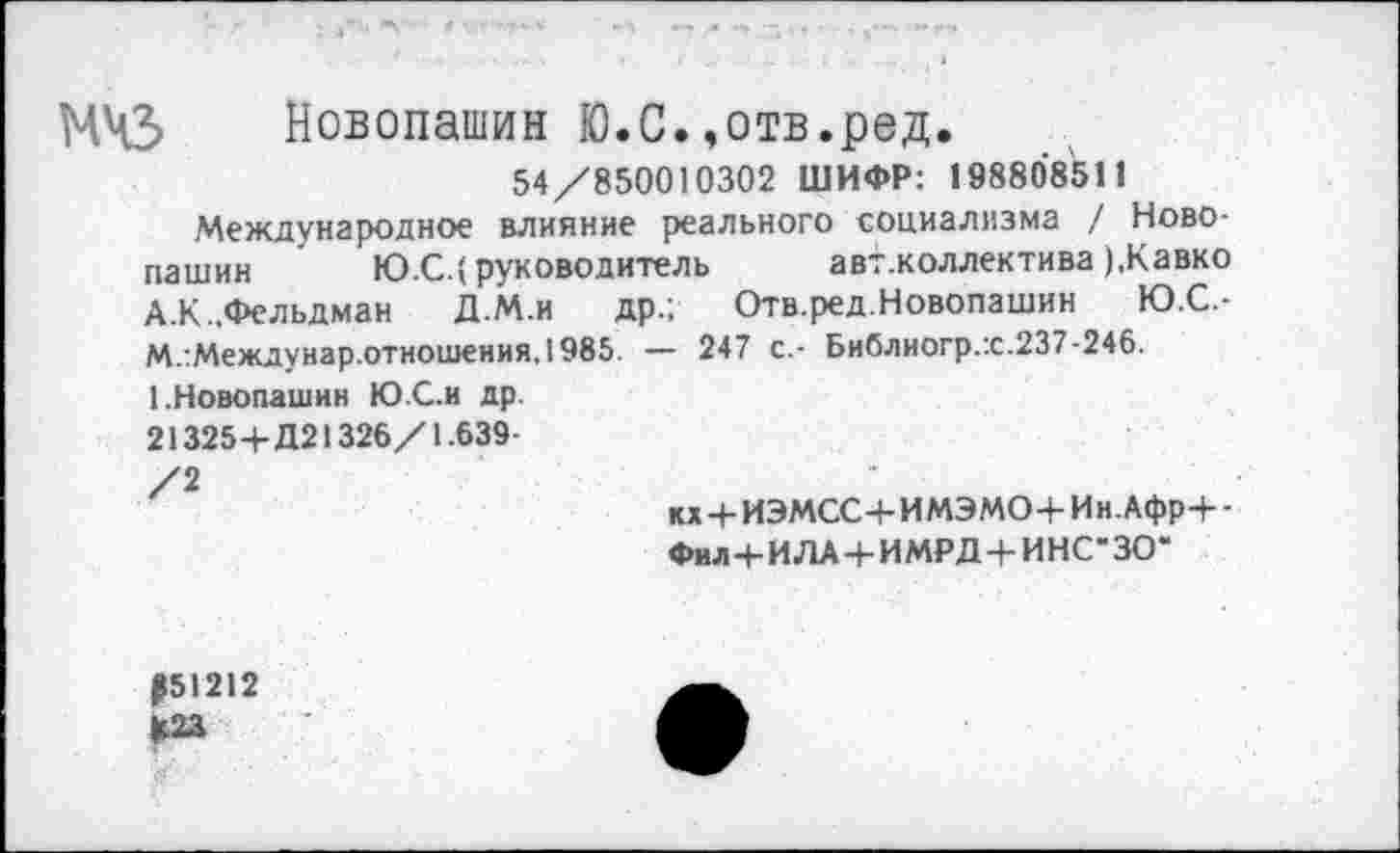 ﻿МЧЗ Новопашин Ю.С.»отв.ред.
54/850010302 ШИФР: 198808511
Международное влияние реального социализма / Новопашин	Ю.С.(руководитель	авт.коллектива ),Кавко
А.К.. Фельдман Д.М.и др.; Отв.ред.Новопашин Ю.С.-М.:Междунар.отношения.1985. — 247 с.- Библногр.х.237-246.
1.Новопашин Ю С.и др.
213254-Д21326/1.639-
/2
кх4-ИЭМСС4-ИМЭМО4-Ин.Афр4--
Фил 4-ИЛА 4-ИМРД 4-ИНС-ЗО*
Р51212 Ц23